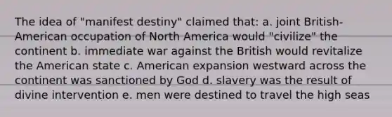 The idea of "manifest destiny" claimed that: a. joint British-American occupation of North America would "civilize" the continent b. immediate war against the British would revitalize the American state c. American expansion westward across the continent was sanctioned by God d. slavery was the result of divine intervention e. men were destined to travel the high seas