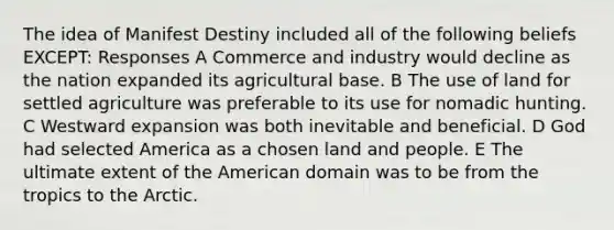 The idea of Manifest Destiny included all of the following beliefs EXCEPT: Responses A Commerce and industry would decline as the nation expanded its agricultural base. B The use of land for settled agriculture was preferable to its use for nomadic hunting. C Westward expansion was both inevitable and beneficial. D God had selected America as a chosen land and people. E The ultimate extent of the American domain was to be from the tropics to the Arctic.