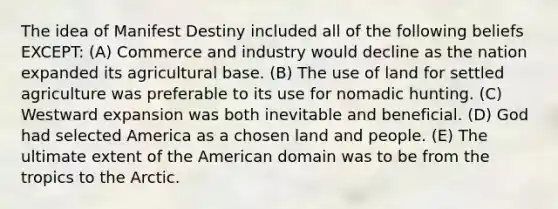 The idea of Manifest Destiny included all of the following beliefs EXCEPT: (A) Commerce and industry would decline as the nation expanded its agricultural base. (B) The use of land for settled agriculture was preferable to its use for nomadic hunting. (C) Westward expansion was both inevitable and beneficial. (D) God had selected America as a chosen land and people. (E) The ultimate extent of the American domain was to be from the tropics to the Arctic.