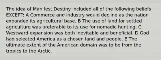 The idea of Manifest Destiny included all of the following beliefs EXCEPT: A Commerce and industry would decline as the nation expanded its agricultural base. B The use of land for settled agriculture was preferable to its use for nomadic hunting. C Westward expansion was both inevitable and beneficial. D God had selected America as a chosen land and people. E The ultimate extent of the American domain was to be from the tropics to the Arctic.