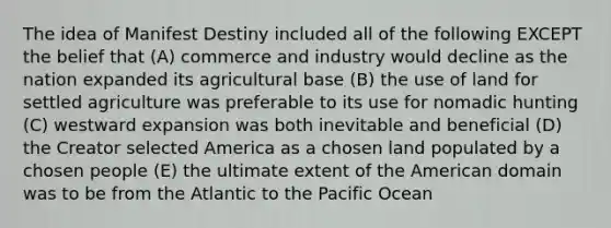 The idea of Manifest Destiny included all of the following EXCEPT the belief that (A) commerce and industry would decline as the nation expanded its agricultural base (B) the use of land for settled agriculture was preferable to its use for nomadic hunting (C) westward expansion was both inevitable and beneficial (D) the Creator selected America as a chosen land populated by a chosen people (E) the ultimate extent of the American domain was to be from the Atlantic to the Pacific Ocean