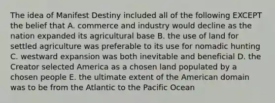 The idea of Manifest Destiny included all of the following EXCEPT the belief that A. commerce and industry would decline as the nation expanded its agricultural base B. the use of land for settled agriculture was preferable to its use for nomadic hunting C. westward expansion was both inevitable and beneficial D. the Creator selected America as a chosen land populated by a chosen people E. the ultimate extent of the American domain was to be from the Atlantic to the Pacific Ocean