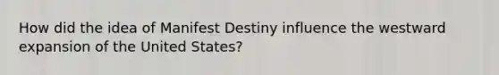 How did the idea of Manifest Destiny influence the westward expansion of the United States?