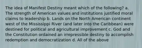 The idea of Manifest Destiny meant which of the following? a. The strength of American values and institutions justified moral claims to leadership b. Lands on the North American continent west of the Mississippi River (and later into the Caribbean) were destined for political and agricultural improvement c. God and the Constitution ordained an irrepressible destiny to accomplish redemption and democratization d. All of the above