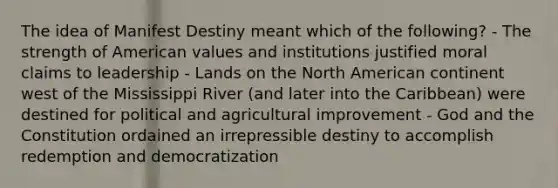 The idea of Manifest Destiny meant which of the following? - The strength of American values and institutions justified moral claims to leadership - Lands on the North American continent west of the Mississippi River (and later into the Caribbean) were destined for political and agricultural improvement - God and the Constitution ordained an irrepressible destiny to accomplish redemption and democratization