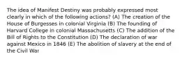 The idea of Manifest Destiny was probably expressed most clearly in which of the following actions? (A) The creation of the House of Burgesses in colonial Virginia (B) The founding of Harvard College in colonial Massachusetts (C) The addition of the Bill of Rights to the Constitution (D) The declaration of war against Mexico in 1846 (E) The abolition of slavery at the end of the Civil War