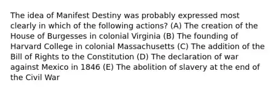 The idea of Manifest Destiny was probably expressed most clearly in which of the following actions? (A) The creation of the House of Burgesses in colonial Virginia (B) The founding of Harvard College in colonial Massachusetts (C) The addition of the Bill of Rights to the Constitution (D) The declaration of war against Mexico in 1846 (E) The abolition of slavery at the end of the Civil War