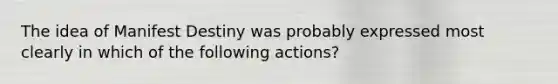 The idea of Manifest Destiny was probably expressed most clearly in which of the following actions?