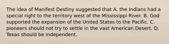 The idea of Manifest Destiny suggested that A. the Indians had a special right to the territory west of the Mississippi River. B. God supported the expansion of the United States to the Pacific. C. pioneers should not try to settle in the vast American Desert. D. Texas should be independent.