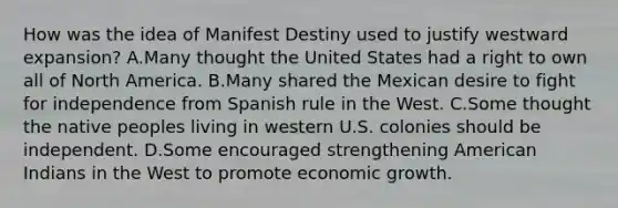 How was the idea of Manifest Destiny used to justify westward expansion? A.Many thought the United States had a right to own all of North America. B.Many shared the Mexican desire to fight for independence from Spanish rule in the West. C.Some thought the native peoples living in western U.S. colonies should be independent. D.Some encouraged strengthening American Indians in the West to promote economic growth.