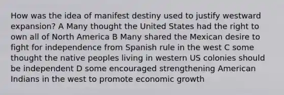 How was the idea of manifest destiny used to justify westward expansion? A Many thought the United States had the right to own all of North America B Many shared the Mexican desire to fight for independence from Spanish rule in the west C some thought the native peoples living in western US colonies should be independent D some encouraged strengthening American Indians in the west to promote economic growth