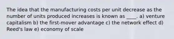 The idea that the manufacturing costs per unit decrease as the number of units produced increases is known as ____. a) venture capitalism b) the first-mover advantage c) the network effect d) Reed's law e) economy of scale