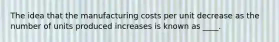 The idea that the manufacturing costs per unit decrease as the number of units produced increases is known as ____.