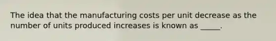 The idea that the manufacturing costs per unit decrease as the number of units produced increases is known as _____.