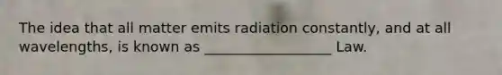 The idea that all matter emits radiation constantly, and at all wavelengths, is known as __________________ Law.