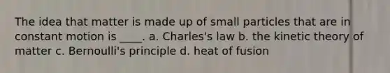 The idea that matter is made up of small particles that are in constant motion is ____. a. Charles's law b. the kinetic theory of matter c. Bernoulli's principle d. heat of fusion