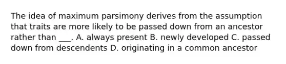 The idea of maximum parsimony derives from the assumption that traits are more likely to be passed down from an ancestor rather than ___. A. always present B. newly developed C. passed down from descendents D. originating in a common ancestor