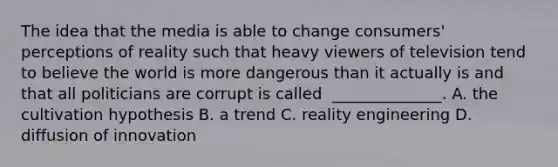 The idea that the media is able to change​ consumers' perceptions of reality such that heavy viewers of television tend to believe the world is more dangerous than it actually​ is and that all politicians are​ corrupt is called ​ ______________. A. the cultivation hypothesis B. a trend C. reality engineering D. diffusion of innovation