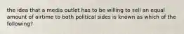 the idea that a media outlet has to be willing to sell an equal amount of airtime to both political sides is known as which of the following?