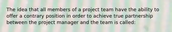 The idea that all members of a project team have the ability to offer a contrary position in order to achieve true partnership between the project manager and the team is called: