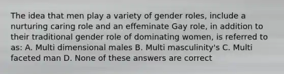 The idea that men play a variety of gender roles, include a nurturing caring role and an effeminate Gay role, in addition to their traditional gender role of dominating women, is referred to as: A. Multi dimensional males B. Multi masculinity's C. Multi faceted man D. None of these answers are correct