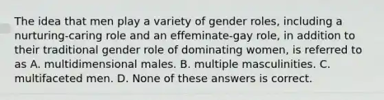 The idea that men play a variety of gender roles, including a nurturing-caring role and an effeminate-gay role, in addition to their traditional gender role of dominating women, is referred to as A. multidimensional males. B. multiple masculinities. C. multifaceted men. D. None of these answers is correct.