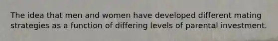 The idea that men and women have developed different mating strategies as a function of differing levels of parental investment.