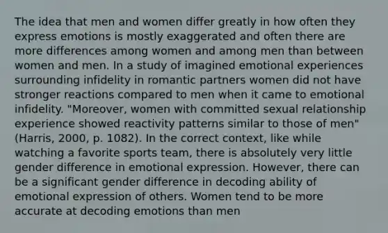 The idea that men and women differ greatly in how often they express emotions is mostly exaggerated and often there are more differences among women and among men than between women and men. In a study of imagined emotional experiences surrounding infidelity in romantic partners women did not have stronger reactions compared to men when it came to emotional infidelity. "Moreover, women with committed sexual relationship experience showed reactivity patterns similar to those of men" (Harris, 2000, p. 1082). In the correct context, like while watching a favorite sports team, there is absolutely very little gender difference in emotional expression. However, there can be a significant gender difference in decoding ability of emotional expression of others. Women tend to be more accurate at decoding emotions than men