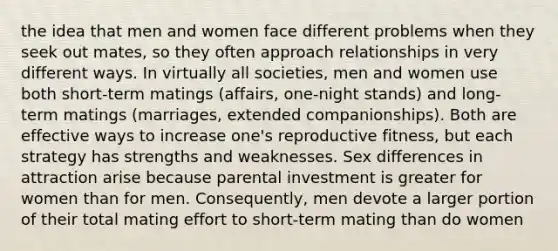 the idea that men and women face different problems when they seek out mates, so they often approach relationships in very different ways. In virtually all societies, men and women use both short-term matings (affairs, one-night stands) and long-term matings (marriages, extended companionships). Both are effective ways to increase one's reproductive fitness, but each strategy has strengths and weaknesses. Sex differences in attraction arise because parental investment is greater for women than for men. Consequently, men devote a larger portion of their total mating effort to short-term mating than do women