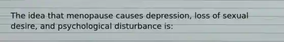 The idea that menopause causes depression, loss of sexual desire, and psychological disturbance is: