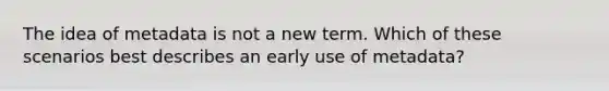 The idea of metadata is not a new term. Which of these scenarios best describes an early use of metadata?