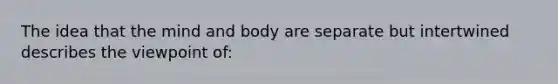 The idea that the mind and body are separate but intertwined describes the viewpoint of: