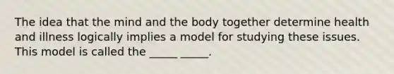 The idea that the mind and the body together determine health and illness logically implies a model for studying these issues. This model is called the _____ _____.