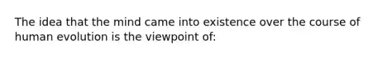 The idea that the mind came into existence over the course of human evolution is the viewpoint of: