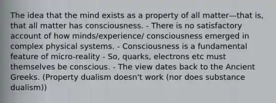 The idea that the mind exists as a property of all matter—that is, that all matter has consciousness. - There is no satisfactory account of how minds/experience/ consciousness emerged in complex physical systems. - Consciousness is a fundamental feature of micro-reality - So, quarks, electrons etc must themselves be conscious. - The view dates back to the Ancient Greeks. (Property dualism doesn't work (nor does substance dualism))