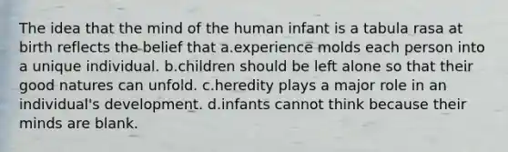 The idea that the mind of the human infant is a tabula rasa at birth reflects the belief that a.experience molds each person into a unique individual. b.children should be left alone so that their good natures can unfold. c.heredity plays a major role in an individual's development. d.infants cannot think because their minds are blank.