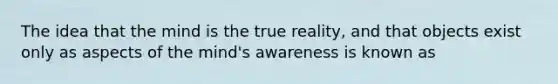 The idea that the mind is the true reality, and that objects exist only as aspects of the mind's awareness is known as