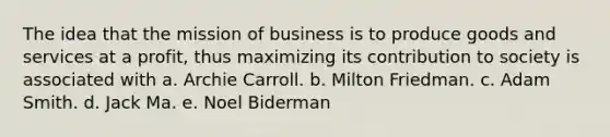 The idea that the mission of business is to produce goods and services at a profit, thus maximizing its contribution to society is associated with a. Archie Carroll. b. Milton Friedman. c. Adam Smith. d. Jack Ma. e. Noel Biderman