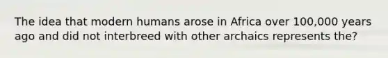 The idea that modern humans arose in Africa over 100,000 years ago and did not interbreed with other archaics represents the?