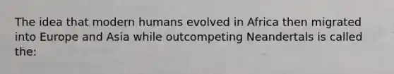 The idea that modern humans evolved in Africa then migrated into Europe and Asia while outcompeting Neandertals is called the: