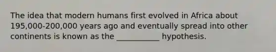 The idea that modern humans first evolved in Africa about 195,000-200,000 years ago and eventually spread into other continents is known as the ___________ hypothesis.