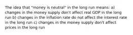 The idea that "money is neutral" in the long run means: a) changes in the money supply don't affect real GDP in the long run b) changes in the inflation rate do not affect the interest rate in the long run c) changes in the money supply don't affect prices in the long run