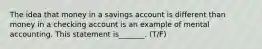 The idea that money in a savings account is different than money in a checking account is an example of mental accounting. This statement is_______. (T/F)