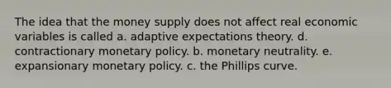 The idea that the money supply does not affect real economic variables is called a. adaptive expectations theory. d. contractionary monetary policy. b. monetary neutrality. e. expansionary monetary policy. c. the Phillips curve.