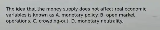 The idea that the money supply does not affect real economic variables is known as A. <a href='https://www.questionai.com/knowledge/kEE0G7Llsx-monetary-policy' class='anchor-knowledge'>monetary policy</a>. B. open market operations. C. crowding-out. D. monetary neutrality.