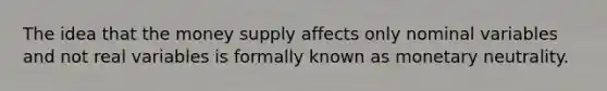 The idea that the money supply affects only nominal variables and not real variables is formally known as monetary neutrality.