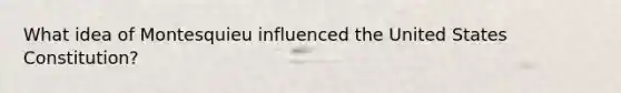 What idea of Montesquieu influenced the United States Constitution?