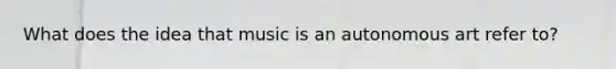 What does the idea that music is an autonomous art refer to?