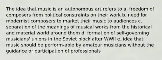 The idea that music is an autonomous art refers to a. freedom of composers from political constraints on their work b. need for modernist composers to market their music to audiences c. separation of the meanings of musical works from the historical and material world around them d. formation of self-governing musicians' unions in the Soviet block after WWII e. idea that music should be perform-able by amateur musicians without the guidance or participation of professionals