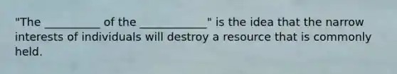 "The __________ of the ____________" is the idea that the narrow interests of individuals will destroy a resource that is commonly held.